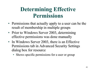 Determining Effective Permissions Permissions that actually apply to a user can be the result of membership in multiple groups Prior to Windows Server 2003, determining effective permissions was done manually In Windows Server 2003, there is an Effective Permissions tab in Advanced Security Settings dialog box for resource Shows specific permissions for a user or group 
