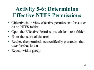 Activity 5-6: Determining Effective NTFS Permissions Objective is to view effective permissions for a user on an NTFS folder Open the Effective Permissions tab for a test folder Enter the name of the user Review the permissions specifically granted to that user for that folder Repeat with a group 