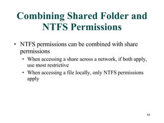 Combining Shared Folder and NTFS Permissions NTFS permissions can be combined with share permissions  When accessing a share across a network, if both apply, use most restrictive When accessing a file locally, only NTFS permissions apply 