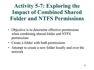 Activity 5-7: Exploring the Impact of Combined Shared Folder and NTFS Permissions Objective is to determine effective permissions when combining shared folder and NTFS permissions Create a folder with both permissions Attempt to create a new folder locally and over the network 