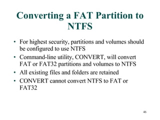 Converting a FAT Partition to NTFS For highest security, partitions and volumes should be configured to use NTFS Command-line utility, CONVERT, will convert FAT or FAT32 partitions and volumes to NTFS All existing files and folders are retained CONVERT cannot convert NTFS to FAT or FAT32 
