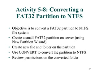 Activity 5-8: Converting a FAT32 Partition to NTFS Objective is to convert a FAT32 partition to NTFS file system Create a small FAT32 partition on server (using New Partition Wizard) Create new file and folder on the partition Use CONVERT to convert the partition to NTFS Review permissions on the converted folder 