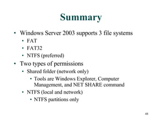 Summary Windows Server 2003 supports 3 file systems FAT FAT32 NTFS (preferred) Two types of permissions Shared folder (network only) Tools are Windows Explorer, Computer Management, and NET SHARE command NTFS (local and network) NTFS partitions only 