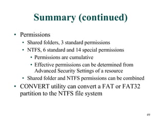 Summary (continued) Permissions Shared folders, 3 standard permissions NTFS, 6 standard and 14 special permissions Permissions are cumulative Effective permissions can be determined from Advanced Security Settings of a resource Shared folder and NTFS permissions can be combined  CONVERT utility can convert a FAT or FAT32 partition to the NTFS file system 