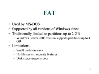 FAT Used by MS-DOS Supported by all versions of Windows since Traditionally limited to partitions up to 2 GB Windows Server 2003 version supports partitions up to 4 GB Limitations Small partition sizes No file system security features Disk space usage is poor 