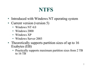 NTFS Introduced with Windows NT operating system Current version (version 5) Windows NT 4.0 Windows 2000 Windows XP Windows Server 2003 Theoretically supports partition sizes of up to 16 Exabytes (EB) Practically supports maximum partition sizes from 2 TB to 16 TB 