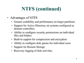 NTFS (continued) Advantages of NTFS Greater scalability and performance on larger partitions Support for Active Directory on systems configured as domain controllers Ability to configure security permissions on individual files and folders Built-in support for compression and encryption Ability to configure disk quotas for individual users Support for Remote Storage Recovery logging of disk activities 