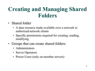 Creating and Managing Shared Folders Shared folder A data resource made available over a network to authorized network clients Specific permissions required for creating, reading, modifying Groups that can create shared folders: Administrators Server Operators Power Users (only on member servers) 