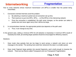 Chap. 5- Net2 14
Internetworking Fragmentation
How to cross networks whose maximum transmission unit (MTU) is smaller than the packet being
transmitted.
1. Connection-oriented internets avoid this problem.
a. By selecting a maximum packet size at connection set up time.
b. That maximum is just min( MTU1, MTU2, ...) of the MTUs in the intervening network.
c. Once the connection is established, the path never changes, so the sender can select a
packet size and never again worry that it will be too large.
2. In connectionless internets, the appropriate packet size depends on the path used.
a. Thus, it can change at any time.
In the general case, setting a minimum MTU for all networks is impractical. A minimum MTU would of
necessity be small, yet sending larger packets should be encouraged for efficiency reasons.
Solutions:
1. Have router drop packets that are too large to send across a network and return an error
message to the sender. The sending host could then retransmit the data in a smaller packet.
2. Have router fragment large packets into several fragments, each small enough to traverse the
network. There are two flavors called Transparent and non-Transparent Fragmentation.
 