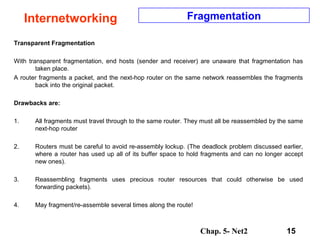 Chap. 5- Net2 15
Internetworking Fragmentation
Transparent Fragmentation
With transparent fragmentation, end hosts (sender and receiver) are unaware that fragmentation has
taken place.
A router fragments a packet, and the next-hop router on the same network reassembles the fragments
back into the original packet.
Drawbacks are:
1. All fragments must travel through to the same router. They must all be reassembled by the same
next-hop router
2. Routers must be careful to avoid re-assembly lockup. (The deadlock problem discussed earlier,
where a router has used up all of its buffer space to hold fragments and can no longer accept
new ones).
3. Reassembling fragments uses precious router resources that could otherwise be used
forwarding packets).
4. May fragment/re-assemble several times along the route!
 