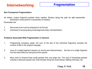 Chap. 5- Net2 16
Internetworking Fragmentation
Non-Transparent Fragmentation:
As before, routers fragment packets when needed. Routers along the path do not reassemble.
Destination hosts perform re-assembly (if needed).
Downsides are:
1. Now every host must be prepared to do this job.
2. Overhead of carrying along small segments lasts until destination.
Problems Associated With Fragmentation in General:
1. Fragmenting increases waste: the sum of the bits of the individual fragments exceeds the
number of bits in the original message.
2. Loss of a single fragment requires an end-to-end retransmission; the loss of a single fragment
has the same effect as losing the entire packet.
3. More work to forward three small packets than one large one. The cost of forwarding packets
includes a fixed per-packet cost, that includes doing the route lookup, fielding interrupts, etc.
 