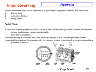 Chap. 5- Net2 17
Internetworking Firewalls
Require all network traffic to/from organization to go through a single point (firewall). The firewall has:
1. Packet filters
2. Application Gateway
3. Proxy Server
Packet Filters:
A router that inspects packets according to a set of rules. Rules generally consist of tables detailing what:
• remote machines can be communicated with.
• ports can be accessed.
Since functionality is associated with ports, incoming requests to port 79 (Finger) could be blocked.
Users could be prevented from telneting into the company, instead going through a modem with additional
password protection.
 