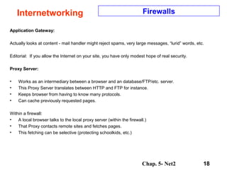 Chap. 5- Net2 18
Internetworking Firewalls
Application Gateway:
Actually looks at content - mail handler might reject spams, very large messages, “lurid” words, etc.
Editorial: If you allow the Internet on your site, you have only modest hope of real security.
Proxy Server:
• Works as an intermediary between a browser and an database/FTP/etc. server.
• This Proxy Server translates between HTTP and FTP for instance.
• Keeps browser from having to know many protocols.
• Can cache previously requested pages.
Within a firewall:
• A local browser talks to the local proxy server (within the firewall.)
• That Proxy contacts remote sites and fetches pages.
• This fetching can be selective (protecting schoolkids, etc.)
 
