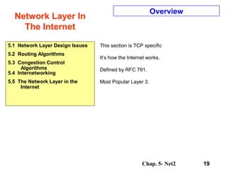 Chap. 5- Net2 19
Network Layer In
The Internet
Overview
This section is TCP specific
It’s how the Internet works.
Defined by RFC 791.
Most Popular Layer 3.
5.1 Network Layer Design Issues
5.2 Routing Algorithms
5.3 Congestion Control
Algorithms
5.4 Internetworking
5.5 The Network Layer in the
Internet
 