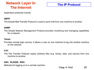 Chap. 5- Net2 21
Network Layer In
The Internet
The IP Protocol
Application protocols include:
SMTP:
The Simple Mail Transfer Protocol is used to send mail from one machine to another.
SNMP:
The Simple Network Management Protocol provides monitoring and managing capabilities
for a network.
Telnet:
Provides remote login service. It allows a user on one machine to log into another machine
on the network.
FTP:
The File Transfer Protocol copies arbitrary files (e.g. binary, data, and source) from one
machine to another.
SSH, RLOGIN, RSH:
Methods for logging on to a remote machine.
 