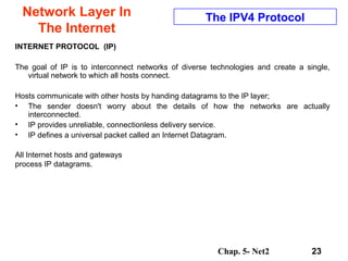 Chap. 5- Net2 23
Network Layer In
The Internet
The IPV4 Protocol
INTERNET PROTOCOL (IP)
The goal of IP is to interconnect networks of diverse technologies and create a single,
virtual network to which all hosts connect.
Hosts communicate with other hosts by handing datagrams to the IP layer;
• The sender doesn't worry about the details of how the networks are actually
interconnected.
• IP provides unreliable, connectionless delivery service.
• IP defines a universal packet called an Internet Datagram.
All Internet hosts and gateways
process IP datagrams.
 