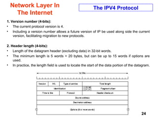 Chap. 5- Net2 24
Network Layer In
The Internet
The IPV4 Protocol
1. Version number (4-bits):
• The current protocol version is 4.
• Including a version number allows a future version of IP be used along side the current
version, facilitating migration to new protocols.
2. Header length (4-bits):
• Length of the datagram header (excluding data) in 32-bit words.
• The minimum length is 5 words = 20 bytes, but can be up to 15 words if options are
used.
• In practice, the length field is used to locate the start of the data portion of the datagram.
 