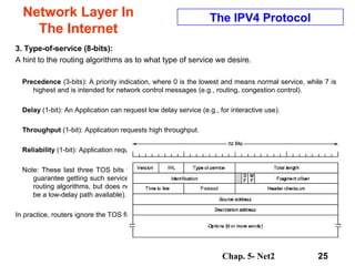 Chap. 5- Net2 25
Network Layer In
The Internet
The IPV4 Protocol
3. Type-of-service (8-bits):
A hint to the routing algorithms as to what type of service we desire.
Precedence (3-bits): A priority indication, where 0 is the lowest and means normal service, while 7 is
highest and is intended for network control messages (e.g., routing, congestion control).
Delay (1-bit): An Application can request low delay service (e.g., for interactive use).
Throughput (1-bit): Application requests high throughput.
Reliability (1-bit): Application requests high reliability.
Note: These last three TOS bits will generally be mutually exclusive. Does setting the low-delay bit
guarantee getting such service? No. The type-of-service field is meant as a request or hint to the
routing algorithms, but does not guarantee that your request can be honored (e.g., there may not
be a low-delay path available).
In practice, routers ignore the TOS field in IPV4.
 
