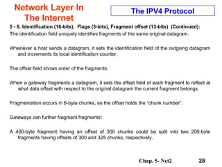 Chap. 5- Net2 28
Network Layer In
The Internet
The IPV4 Protocol
5 - 8. Identification (16-bits), Flags (3-bits), Fragment offset (13-bits) (Continued):
The identification field uniquely identifies fragments of the same original datagram.
Whenever a host sends a datagram, it sets the identification field of the outgoing datagram
and increments its local identification counter.
The offset field shows order of the fragments.
When a gateway fragments a datagram, it sets the offset field of each fragment to reflect at
what data offset with respect to the original datagram the current fragment belongs.
Fragmentation occurs in 8-byte chunks, so the offset holds the “chunk number”.
Gateways can further fragment fragments!
A 400-byte fragment having an offset of 300 chunks could be split into two 200-byte
fragments having offsets of 300 and 325 chunks, respectively.
 