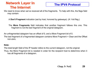 Chap. 5- Net2 29
Network Layer In
The Internet
The IPV4 Protocol
We need to know when we’ve received all of the fragments. To help with this, the flags field
may contain:
A Don't Fragment indication (set by host, honored by gateways). (A 1-bit flag.)
The More Fragments field indicates that another fragment follows this one. This
fragment is not the last fragment of the original datagram.
An unfragmented datagram has an offset of 0, and a More Fragment bit of 0.
The last fragment of a fragmented datagram contains More Fragment = Clear and the Offset
non-zero.
Note:
The total length field of the IP header refers to the current datagram, not the original.
Thus, the More Fragment bit is needed in order for the recipient host to determine when it
has all fragments of a datagram.
 