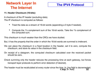 Chap. 5- Net2 32
Network Layer In
The Internet
The IPV4 Protocol
11. Header Checksum (16-bits):
A checksum of the IP header (excluding data).
The IP checksum is computed as follows:
 Treat the data as a stream of 16-bit words (appending a 0 byte if needed).
 Compute the 1's complement sum of the 16-bit words. Take the 1's complement of
the computed sum.
This checksum is much weaker than the CRCs we have studied.
But, it has the property that the order in which the 16-bit words are summed is irrelevant.
We can place the checksum in a fixed location in the header, set it to zero, compute the
checksum, and store its value in the checksum field.
On receipt of a datagram, the computed checksum calculated over the received packet
should be zero.
Check summing only the header reduces the processing time at each gateway, but forces
transport layer protocols to perform error detection (if desired).
The header must be recalculated at every router since the time_to_live field is decremented.
 