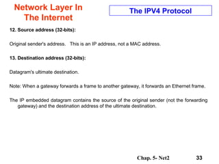 Chap. 5- Net2 33
Network Layer In
The Internet
The IPV4 Protocol
12. Source address (32-bits):
Original sender's address. This is an IP address, not a MAC address.
13. Destination address (32-bits):
Datagram's ultimate destination.
Note: When a gateway forwards a frame to another gateway, it forwards an Ethernet frame.
The IP embedded datagram contains the source of the original sender (not the forwarding
gateway) and the destination address of the ultimate destination.
 