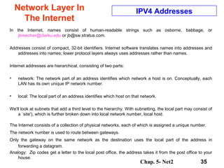Chap. 5- Net2 35
Network Layer In
The Internet
IPV4 Addresses
In the Internet, names consist of human-readable strings such as osborne, babbage, or
jbreecher@clarku.edu or jb@sw.stratus.com.
Addresses consist of compact, 32-bit identifiers. Internet software translates names into addresses and
addresses into names; lower protocol layers always uses addresses rather than names.
Internet addresses are hierarchical, consisting of two parts:
• network: The network part of an address identifies which network a host is on. Conceptually, each
LAN has its own unique IP network number.
• local: The local part of an address identifies which host on that network.
We'll look at subnets that add a third level to the hierarchy. With subnetting, the local part may consist of
a `site'), which is further broken down into local network number, local host.
The Internet consists of a collection of physical networks, each of which is assigned a unique number.
The network number is used to route between gateways.
Only the gateway on the same network as the destination uses the local part of the address in
forwarding a datagram.
Analogy: Zip codes get a letter to the local post office, the address takes it from the post office to your
house.
 