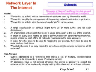 Chap. 5- Net2 41
Network Layer In
The Internet
Subnets
Goals:
• We want to be able to reduce the number of networks seen by the outside world;
• We want to simplify the management of those many networks within the organization;
• We want to be able to slice the network/node “pie” in various ways.
1. A large organization or campus might have 30 or more LANs (one for each
department).
2. An organization will probably have only a single connection to the rest of the Internet.
3. In order for every local host to be able to communicate with other Internet machines,
routing entries for each of the 30 networks must exist in the core gateways.
4. In order for other sites to be able to respond to our queries, they must be able to
route packets back to us.
5. Wouldn't it be nice if we only needed to advertise a single network number for all 30
networks?
The Answer:
• Subnet addressing is a technique that allows a set of multiple, interconnected
networks to be covered by a single IP network number.
• IP addresses have a well-defined structure that allows a gateway to extract the
network portion of an address by simply looking at its class and an optional netmask.
This usage of “Subnets” is different from that we used
before to define the routers and lines in a network.
 