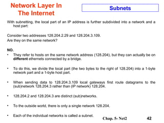 Chap. 5- Net2 42
Network Layer In
The Internet
Subnets
With subnetting, the local part of an IP address is further subdivided into a network and a
host part:
Consider two addresses 128.204.2.29 and 128.204.3.109.
Are they on the same network?
NO.
• They refer to hosts on the same network address (128.204), but they can actually be on
different ethernets connected by a bridge.
• To do this, we divide the local part (the two bytes to the right of 128.204) into a 1-byte
network part and a 1-byte host part.
• When sending data to 128.204.3.109 local gateways first route datagrams to the
(sub)network 128.204.3 rather than (IP network) 128.204.
• 128.204.2 and 128.204.3 are distinct (sub)networks.
• To the outside world, there is only a single network 128.204.
• Each of the individual networks is called a subnet.
 