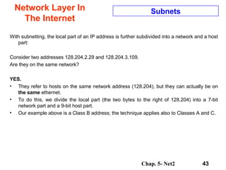 Chap. 5- Net2 43
Network Layer In
The Internet
Subnets
With subnetting, the local part of an IP address is further subdivided into a network and a host
part:
Consider two addresses 128.204.2.29 and 128.204.3.109.
Are they on the same network?
YES.
• They refer to hosts on the same network address (128.204), but they can actually be on
the same ethernet.
• To do this, we divide the local part (the two bytes to the right of 128.204) into a 7-bit
network part and a 9-bit host part.
• Our example above is a Class B address; the technique applies also to Classes A and C.
 