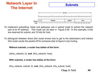 Chap. 5- Net2 44
Network Layer In
The Internet
Subnets
To implement subnetting, hosts and gateways use a subnet mask to extract the network
part of an IP address. This mask can be seen in Figure 5.49. In this example, 6 bits
are reserved for subnet, and 10 bits for host.
To distinguish between direct (the router knows how to get to the destination) and indirect
(the router sends the packet off for someone else to figure it out) routing,
Without subnets, a router has tables of the form:
(other_network, 0) and (this_network, host).
With subnets, a router has tables of the form:
(this_network, subnet, 0) and (this_network, this_subnet, host).
 