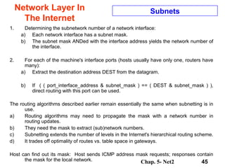 Chap. 5- Net2 45
Network Layer In
The Internet
Subnets
1. Determining the subnetwork number of a network interface:
a) Each network interface has a subnet mask.
b) The subnet mask ANDed with the interface address yields the network number of
the interface.
2. For each of the machine's interface ports (hosts usually have only one, routers have
many):
a) Extract the destination address DEST from the datagram.
b) If ( ( port_interface_address & subnet_mask ) == ( DEST & subnet_mask ) ),
direct routing with this port can be used.
The routing algorithms described earlier remain essentially the same when subnetting is in
use.
a) Routing algorithms may need to propagate the mask with a network number in
routing updates.
b) They need the mask to extract (sub)network numbers.
c) Subnetting extends the number of levels in the Internet's hierarchical routing scheme.
d) It trades off optimality of routes vs. table space in gateways.
Host can find out its mask: Host sends ICMP address mask requests; responses contain
the mask for the local network.
 