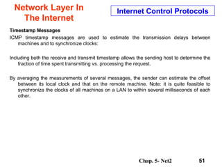 Chap. 5- Net2 51
Network Layer In
The Internet
Internet Control Protocols
Timestamp Messages
ICMP timestamp messages are used to estimate the transmission delays between
machines and to synchronize clocks:
Including both the receive and transmit timestamp allows the sending host to determine the
fraction of time spent transmitting vs. processing the request.
By averaging the measurements of several messages, the sender can estimate the offset
between its local clock and that on the remote machine. Note: it is quite feasible to
synchronize the clocks of all machines on a LAN to within several milliseconds of each
other.
 