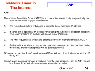 Chap. 5- Net2 54
Network Layer In
The Internet
ARP
ARP
The Address Resolution Protocol (ARP) is a protocol that allows hosts to dynamically map
Internet addresses to physical addresses:
1. The requesting machine only needs to know the target machine's IP address.
2. It sends out a special ARP request frame using the Ethernet's broadcast capability.
Thus, every machine on the LAN will receive the ARP request.
3. The ARP request asks `what is the Ethernet address of Internet address A.B.C.D'?
4. Each machine receives a copy of the broadcast message, and the machine having
the desired IP address responds with its Ethernet address.
Of course, a machine doesn't send out an ARP packet each time it wishes to send an IP
datagram.
Instead, each machine maintains a cache of recently used mappings, and an ARP request
is only sent if the desired mapping is not already in the cache.
 