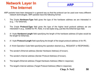 Chap. 5- Net2 58
Network Layer In
The Internet
ARP
ARP packets have been designed in a general way so that the protocol can be used over many different
network technologies. ARP packets have the following format:
1. The 2-byte Hardware-Type field gives the type of the hardware address we are interested in
(e.g., 1 for Ethernet).
2. The 2-byte Protocol-Type field gives the type of the higher level protocol address we are
interested in (e.g., 0x0800 for IP). Note, it is two bytes long, just like the Ethernet type field.
3. A 1-byte Hardware-Length field specifying the length of the hardware address (6 bytes would be
the length for Ethernet).
4. A 1-byte Protocol-Length field specifying the length of the target protocol address (4 for IP).
5. A 16-bit Operation Code field specifying the operation desired (e.g., REQUEST or RESPONSE).
6. The sender's Ethernet address (Sender Hardware Address) (if known).
7. The sender's Internet address (Sender Protocol Address) (if known).
8. The target's Ethernet address (Target Hardware Address) (filled in response).
9. The target's Internet address (Target Protocol Address) (filled in response).
 