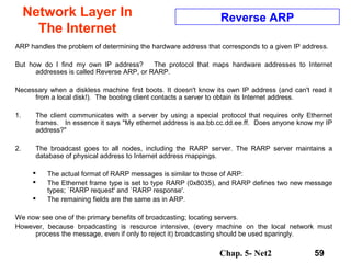 Chap. 5- Net2 59
Network Layer In
The Internet
Reverse ARP
ARP handles the problem of determining the hardware address that corresponds to a given IP address.
But how do I find my own IP address? The protocol that maps hardware addresses to Internet
addresses is called Reverse ARP, or RARP.
Necessary when a diskless machine first boots. It doesn't know its own IP address (and can't read it
from a local disk!). The booting client contacts a server to obtain its Internet address.
1. The client communicates with a server by using a special protocol that requires only Ethernet
frames. In essence it says "My ethernet address is aa.bb.cc.dd.ee.ff. Does anyone know my IP
address?"
2. The broadcast goes to all nodes, including the RARP server. The RARP server maintains a
database of physical address to Internet address mappings.
 The actual format of RARP messages is similar to those of ARP:
 The Ethernet frame type is set to type RARP (0x8035), and RARP defines two new message
types; `RARP request' and `RARP response'.
 The remaining fields are the same as in ARP.
We now see one of the primary benefits of broadcasting; locating servers.
However, because broadcasting is resource intensive, (every machine on the local network must
process the message, even if only to reject it) broadcasting should be used sparingly.
 