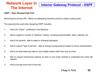 Chap. 5- Net2 62
Network Layer In
The Internet
Interior Gateway Protocol - OSPF
OSPF – Open Shortest Path First
Becoming the primary IGP. Allows an addressing hierarchy and thus makes routing easier.
The requirements used when designing OSPF included:
1. Had to be "Open" - published in the literature.
2. Had to support a number of "distance" metrics, including physical length, delay, capacity, etc.
3. Had to be dynamic, able to adapt to changing topologies.
4. Had to support "type of service" - able to change routing behavior based on frame characteristics.
5. Had to do load balancing; able to use multiple routes rather than one at a time.
6. Had to support hierarchical systems so that no one router needed to understand the entire flat
network.
7. Had to provide some kind of security.
 