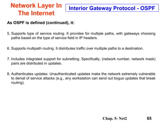 Chap. 5- Net2 65
Network Layer In
The Internet
Interior Gateway Protocol - OSPF
As OSPF is defined (continued), it:
5. Supports type of service routing. It provides for multiple paths, with gateways choosing
paths based on the type of service field in IP headers.
6. Supports multipath routing. It distributes traffic over multiple paths to a destination.
7. Includes integrated support for subnetting. Specifically, (network number, network mask)
pairs are distributed in updates.
8. Authenticates updates: Unauthenticated updates make the network extremely vulnerable
to denial of service attacks (e.g., any workstation can send out bogus updates that break
routing).
 