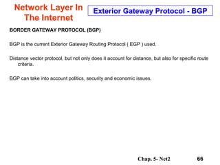 Chap. 5- Net2 66
Network Layer In
The Internet
Exterior Gateway Protocol - BGP
BORDER GATEWAY PROTOCOL (BGP)
BGP is the current Exterior Gateway Routing Protocol ( EGP ) used.
Distance vector protocol, but not only does it account for distance, but also for specific route
criteria.
BGP can take into account politics, security and economic issues.
 