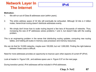 Chap. 5- Net2 67
Network Layer In
The Internet
IPv6
Motivation:
1. We will run out of Class B addresses soon (within years).
2. The entire address space of 32 bits will eventually be exhausted. Although 32 bits is 4 billion
nodes, hierarchical routing doesn't distribute addresses evenly.
3. We simply don't know how to scale routing beyond a few tens of thousands of networks. Thus,
increasing the size of IP addresses solves problems 1 and 2, but doesn't help with the scaling
problem.
This is an engineering problem in the sense that distributing routing updates, computing new routing
tables, and holding all routes in memory uses processor and memory resources.
We can do that for 10,000 networks, maybe even 100,000, but not 1,000,000. Finding the right balance
between these costs is difficult.
Need for more addresses provides an opportunity to improve upon other aspects of current IP (IPv4).
Look at header in Figure 5.56 , and address space use in Figure 5.57 on the next page.
During transition period, IPv4 addresses will be included in IPv6 addresses.
 