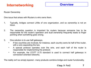 Chap. 5- Net2 7
Internetworking Overview
Router Ownership
One issue that arises with Routers is who owns them.
1. Typically, bridges connect LANs of one organization, and so ownership is not an
issue.
2. The ownership question is important for routers because someone has to be
responsible for the router's operation and dual ownership frequently leads to finger
pointing when something goes wrong.
3. One solution is to use half gateways.
• If two countries are involved, for instance, each country owns its half of the router,
with a wire separating the two.
• A special protocol operates over the wire, and each half of the router is
responsible for implementing the protocol.
• For example, the CCITT X.75 standard is used to connect half gateways in
connection-oriented networks.
The reality isn't so simply layered - many products combine bridge and router functionality.
 