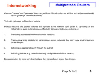 Chap. 5- Net2 9
Internetworking Multiprotocol Routers
Can use "routers" and "gateways" interchangeably or think of routers as within a subnet (same network)
versus gateways (between subnets).
Text calls gateways multi-protocol routers.
Protocol Routers are packet switches that operate at the network layer (level 3). Operating at the
network level gives routers increased flexibility compared to bridges in terms of:
1. Translating addresses between dissimilar networks.
2. Fragmenting large packets for transmission across networks that carry only small maximum
packet lengths.
3. Selecting an appropriate path through the subnet.
4. Enforcing policies (e.g., don't forward any local packets off of this network).
Because routers do more work than bridges, they generally run slower than bridges.
 