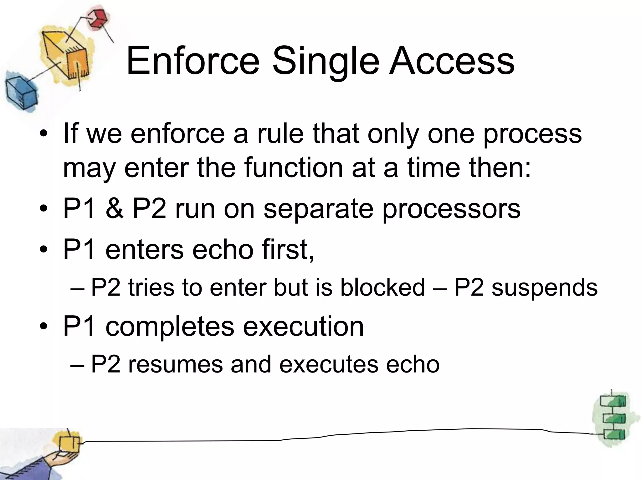Enforce Single AccessIf we enforce a rule that only one process may enter the function at a time then:P1 & P2 run on separate processorsP1 enters echo first, P2 tries to enter but is blocked – P2 suspendsP1 completes executionP2 resumes and executes echo