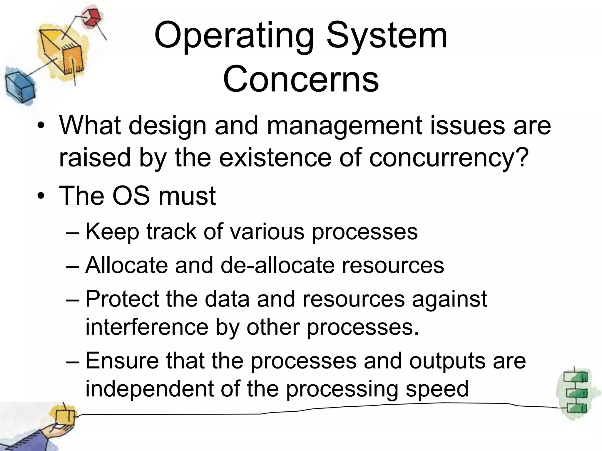 Operating System ConcernsWhat design and management issues are raised by the existence of concurrency?The OS must Keep track of various processesAllocate and de-allocate resourcesProtect the data and resources against interference by other processes.Ensure that the processes and outputs are independent of the processing speed