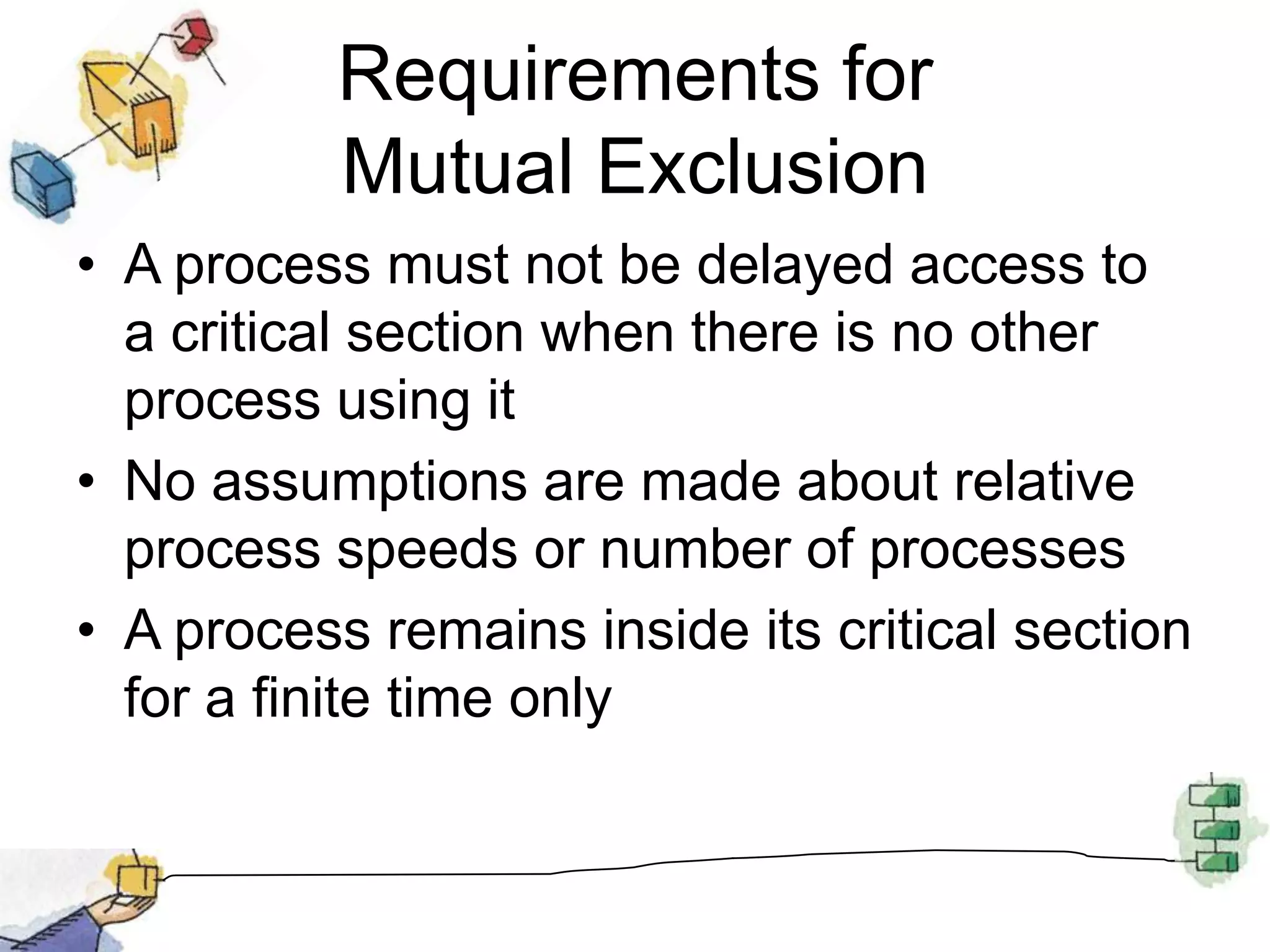 Requirements for Mutual ExclusionA process must not be delayed access to a critical section when there is no other process using itNo assumptions are made about relative process speeds or number of processesA process remains inside its critical section for a finite time only