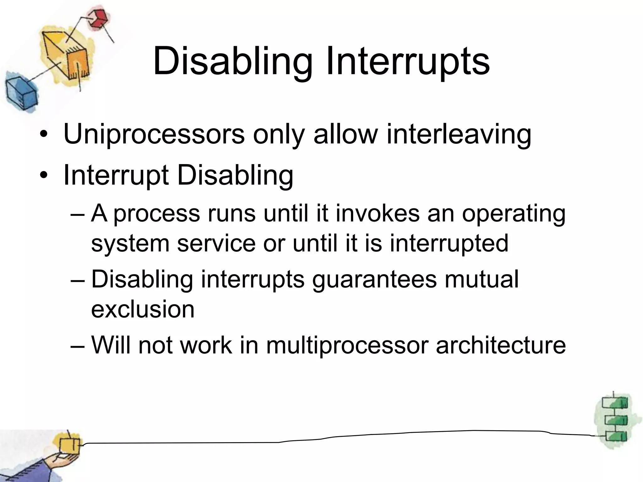 Disabling InterruptsUniprocessors only allow interleavingInterrupt DisablingA process runs until it invokes an operating system service or until it is interruptedDisabling interrupts guarantees mutual exclusionWill not work in multiprocessor architecture