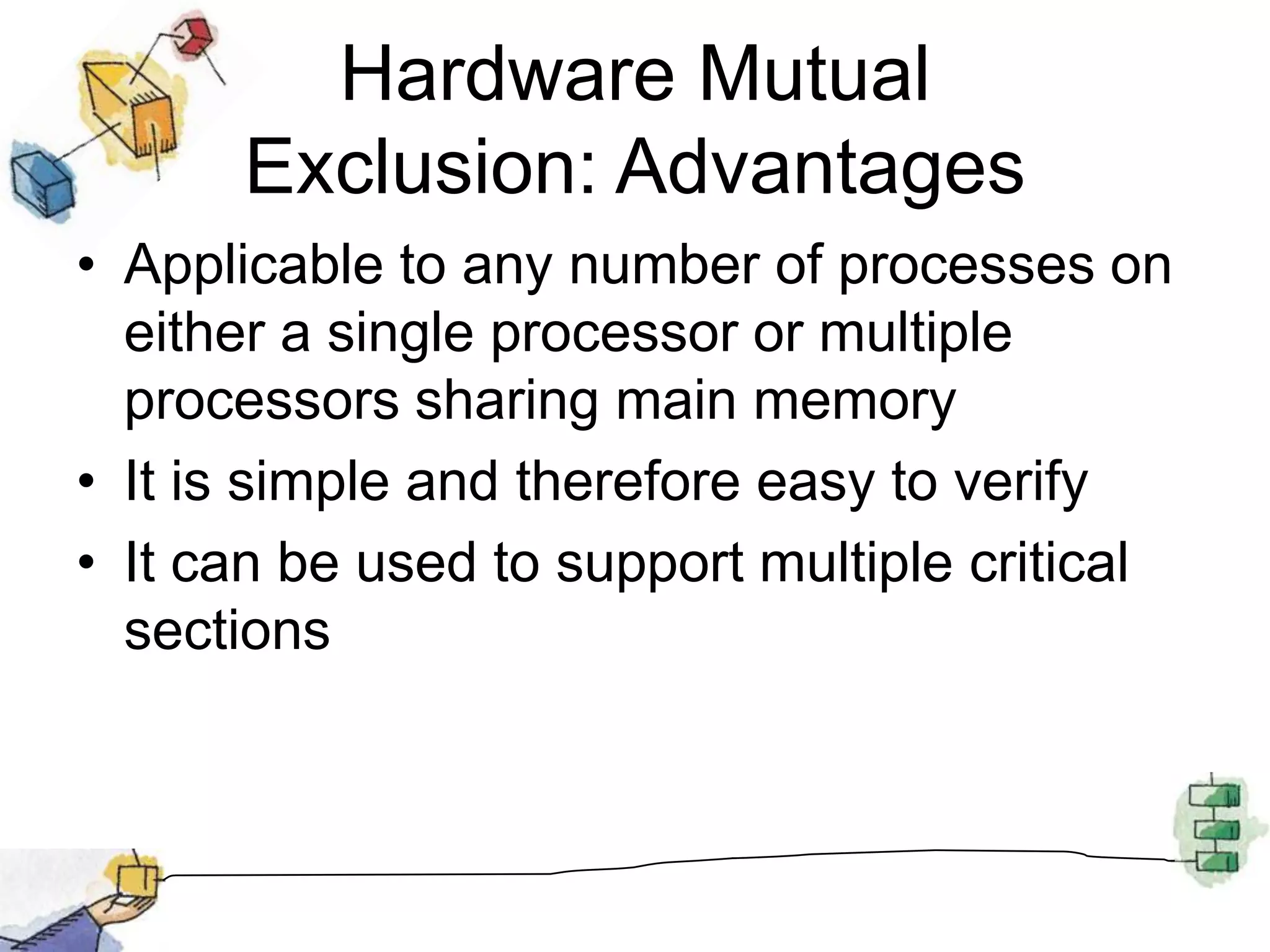 Hardware Mutual Exclusion: AdvantagesApplicable to any number of processes on either a single processor or multiple processors sharing main memoryIt is simple and therefore easy to verifyIt can be used to support multiple critical sections