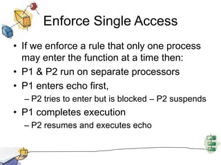 Enforce Single AccessIf we enforce a rule that only one process may enter the function at a time then:P1 & P2 run on separate processorsP1 enters echo first, P2 tries to enter but is blocked – P2 suspendsP1 completes executionP2 resumes and executes echo