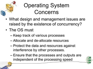 Operating System ConcernsWhat design and management issues are raised by the existence of concurrency?The OS must Keep track of various processesAllocate and de-allocate resourcesProtect the data and resources against interference by other processes.Ensure that the processes and outputs are independent of the processing speed