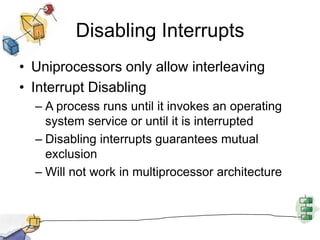 Disabling InterruptsUniprocessors only allow interleavingInterrupt DisablingA process runs until it invokes an operating system service or until it is interruptedDisabling interrupts guarantees mutual exclusionWill not work in multiprocessor architecture